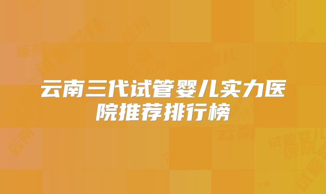 云南三代试管婴儿实力医院推荐排行榜