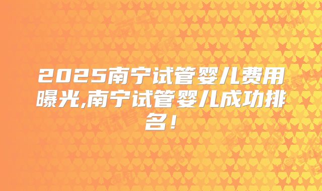 2025南宁试管婴儿费用曝光,南宁试管婴儿成功排名!