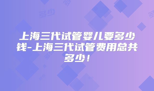上海三代试管婴儿要多少钱-上海三代试管费用总共多少！