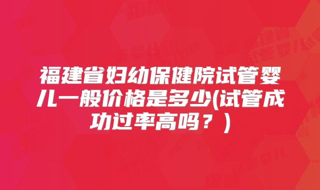 福建省妇幼保健院试管婴儿一般价格是多少(试管成功过率高吗？)