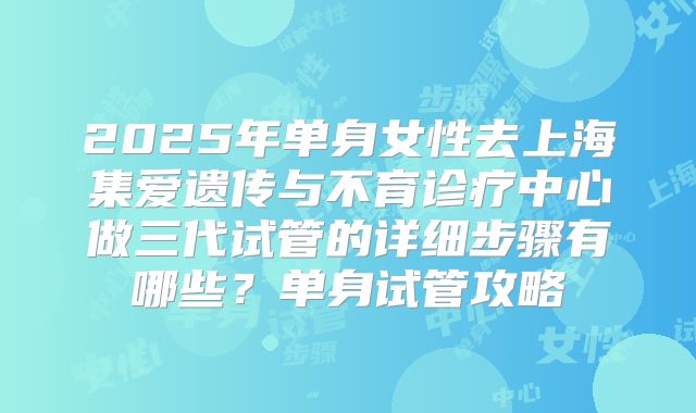 2025年单身女性去上海集爱遗传与不育诊疗中心做三代试管的详细步骤有哪些?单身试管攻略
