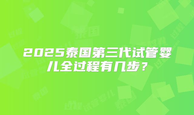 2025泰国第三代试管婴儿全过程有几步？