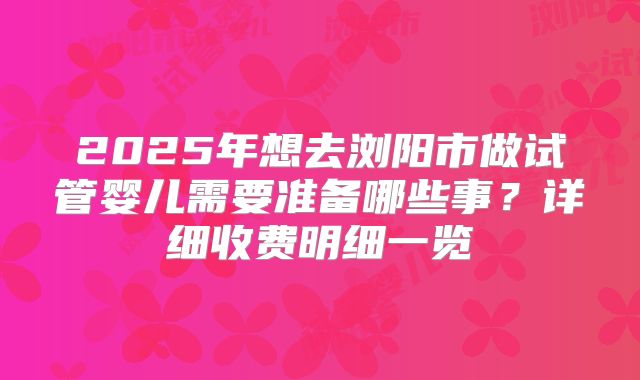2025年想去浏阳市做试管婴儿需要准备哪些事?详细收费明细一览