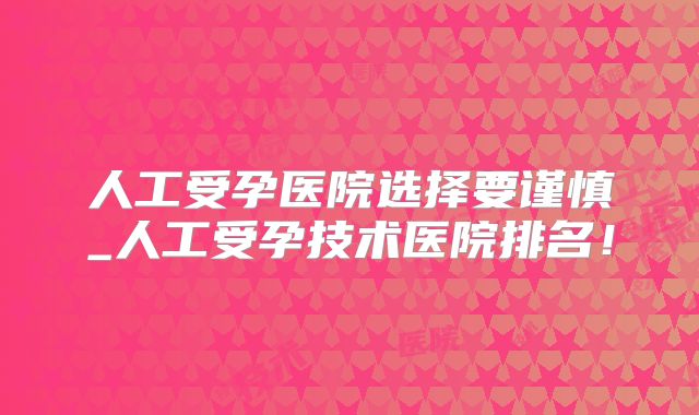 人工受孕医院选择要谨慎_人工受孕技术医院排名！