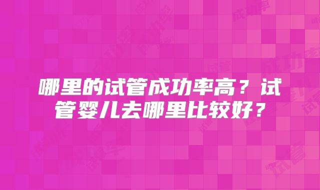 哪里的试管成功率高？试管婴儿去哪里比较好？