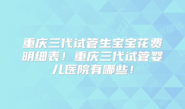重庆三代试管生宝宝花费明细表!重庆三代试管婴儿医院有哪些!