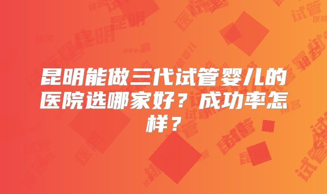 昆明能做三代试管婴儿的医院选哪家好？成功率怎样？