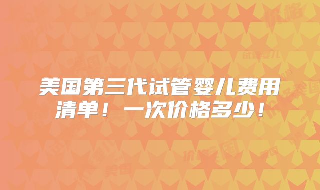 美国第三代试管婴儿费用清单！一次价格多少！