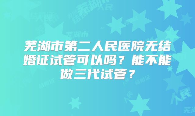 芜湖市第二人民医院无结婚证试管可以吗？能不能做三代试管？