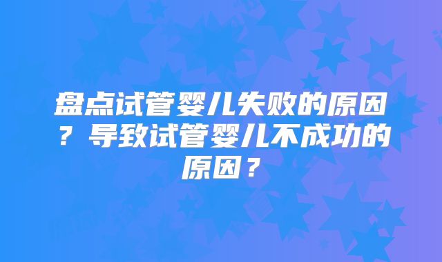 盘点试管婴儿失败的原因?导致试管婴儿不成功的原因?