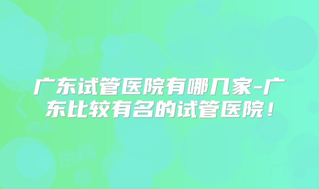 广东试管医院有哪几家-广东比较有名的试管医院！