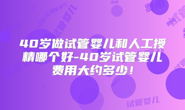 40岁做试管婴儿和人工授精哪个好-40岁试管婴儿费用大约多少！