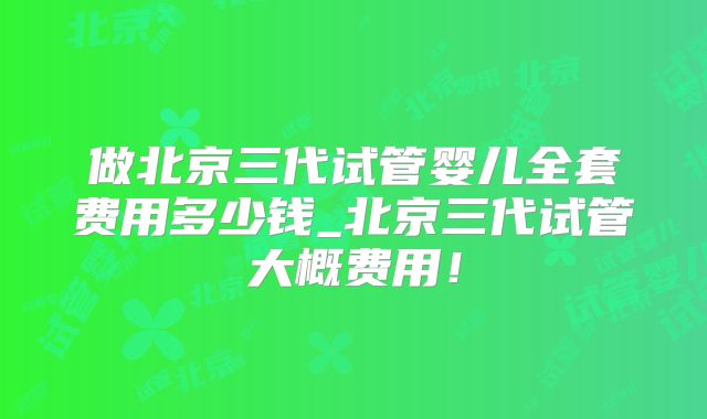 做北京三代试管婴儿全套费用多少钱_北京三代试管大概费用!