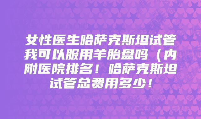 女性医生哈萨克斯坦试管我可以服用羊胎盘吗(内附医院排名!哈萨克斯坦试管总费用多少!