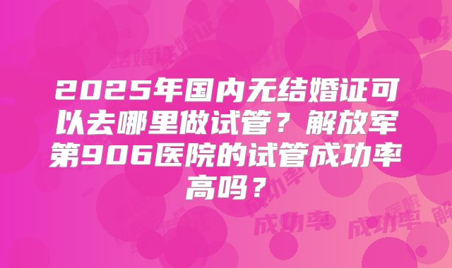 2025年国内无结婚证可以去哪里做试管?解放军第906医院的试管成功率高吗?