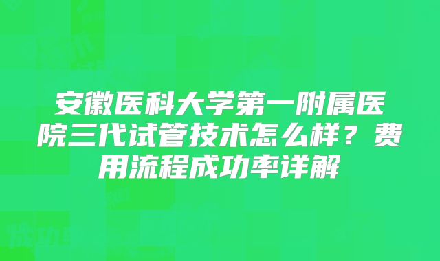 安徽医科大学第一附属医院三代试管技术怎么样？费用流程成功率详解