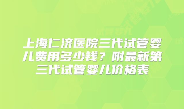 上海仁济医院三代试管婴儿费用多少钱?附最新第三代试管婴儿价格表