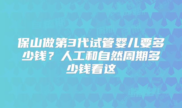 保山做第3代试管婴儿要多少钱？人工和自然周期多少钱看这