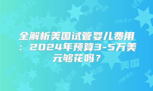 全解析美国试管婴儿费用:2024年预算3-5万美元够花吗?
