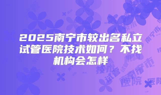 2025南宁市较出名私立试管医院技术如何？不找机构会怎样