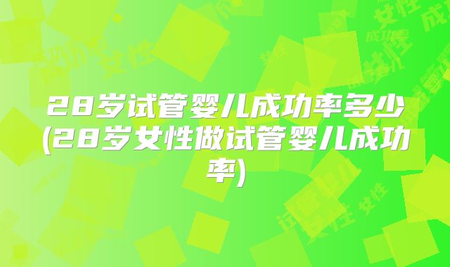 28岁试管婴儿成功率多少(28岁女性做试管婴儿成功率)
