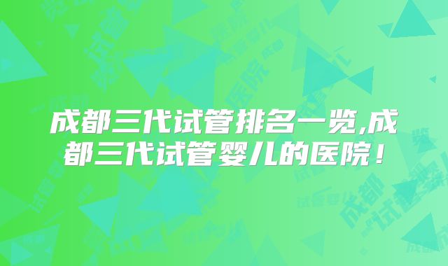 成都三代试管排名一览,成都三代试管婴儿的医院！