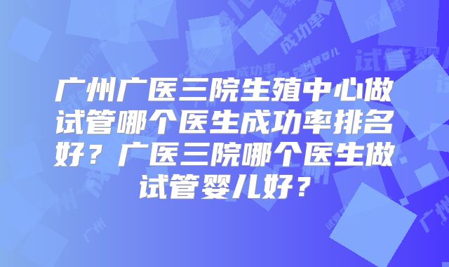 广州广医三院生殖中心做试管哪个医生成功率排名好?广医三院哪个医生做试管婴儿好?