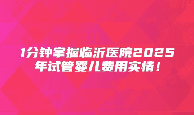 1分钟掌握临沂医院2025年试管婴儿费用实情!