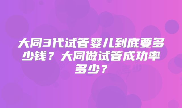 大同3代试管婴儿到底要多少钱？大同做试管成功率多少？