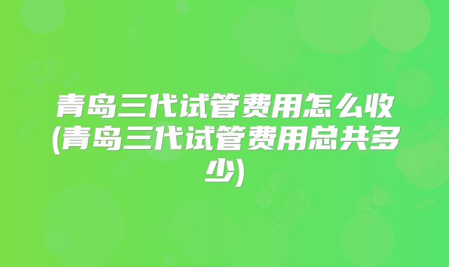 青岛三代试管费用怎么收(青岛三代试管费用总共多少)