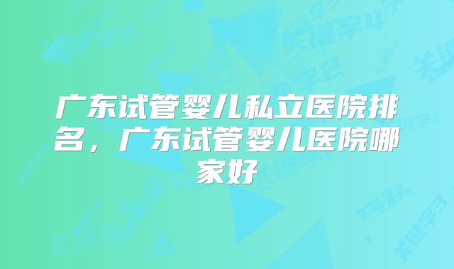 广东试管婴儿私立医院排名，广东试管婴儿医院哪家好