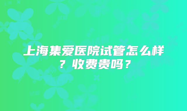 上海集爱医院试管怎么样？收费贵吗？
