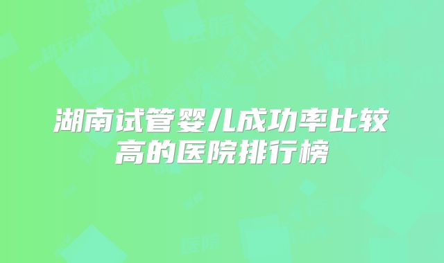 湖南试管婴儿成功率比较高的医院排行榜