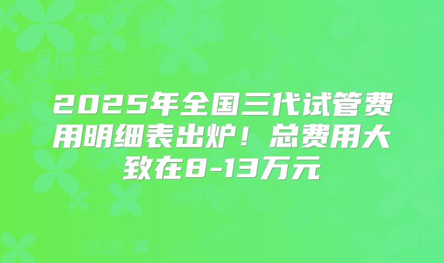 2025年全国三代试管费用明细表出炉!总费用大致在8-13万元