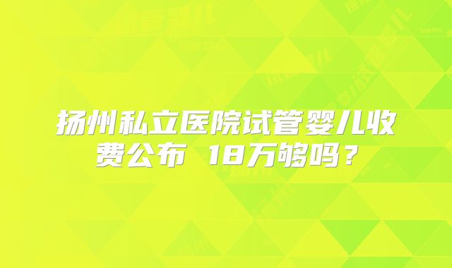 扬州私立医院试管婴儿收费公布 18万够吗？