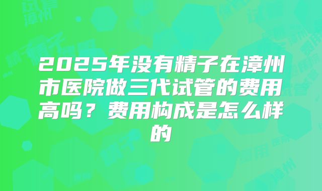 2025年没有精子在漳州市医院做三代试管的费用高吗？费用构成是怎么样的