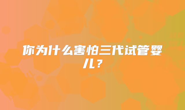 你为什么害怕三代试管婴儿?