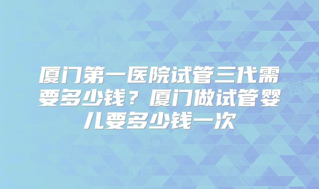 厦门第一医院试管三代需要多少钱？厦门做试管婴儿要多少钱一次