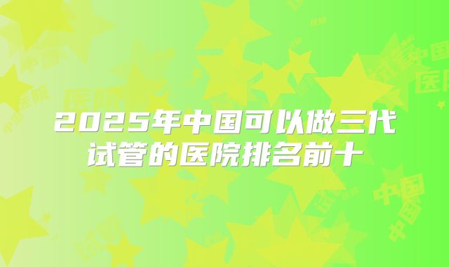 2025年中国可以做三代试管的医院排名前十