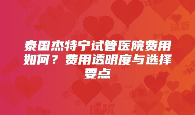 泰国杰特宁试管医院费用如何?费用透明度与选择要点