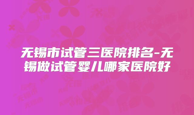 无锡市试管三医院排名-无锡做试管婴儿哪家医院好