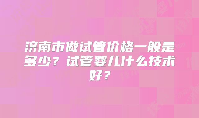济南市做试管价格一般是多少?试管婴儿什么技术好?