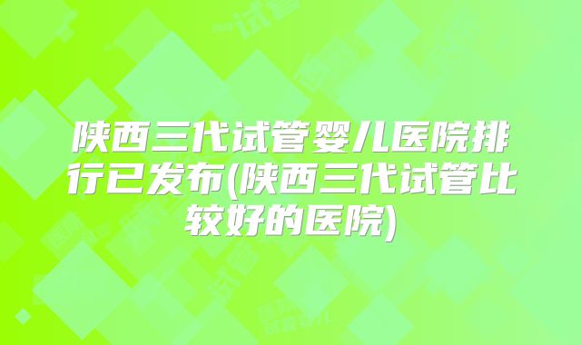 陕西三代试管婴儿医院排行已发布(陕西三代试管比较好的医院)