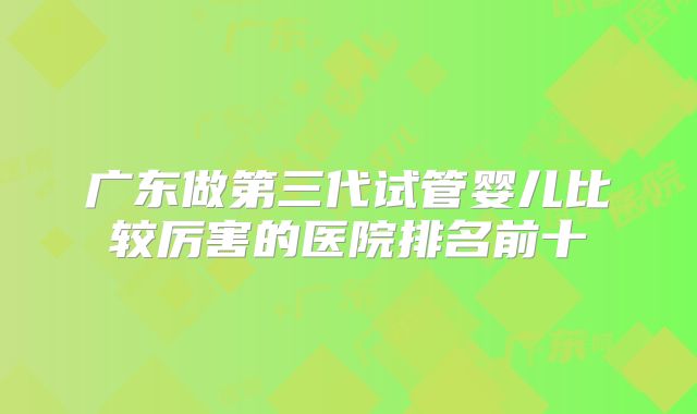 广东做第三代试管婴儿比较厉害的医院排名前十