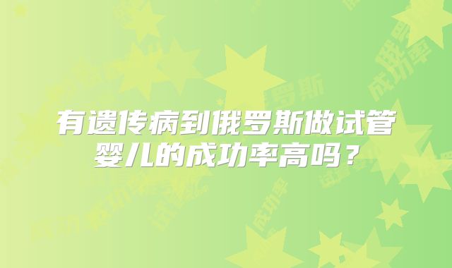 有遗传病到俄罗斯做试管婴儿的成功率高吗?
