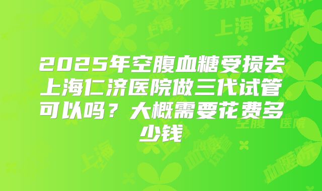 2025年空腹血糖受损去上海仁济医院做三代试管可以吗？大概需要花费多少钱