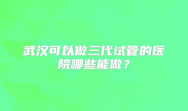 武汉可以做三代试管的医院哪些能做？