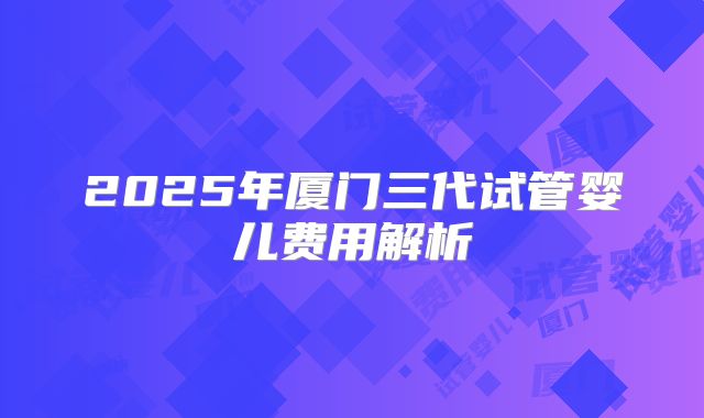 2025年厦门三代试管婴儿费用解析
