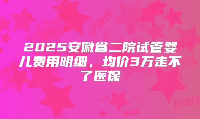 2025安徽省二院试管婴儿费用明细,均价3万走不了医保