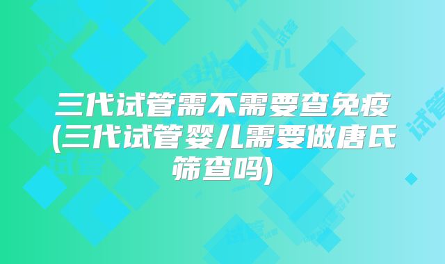 三代试管需不需要查免疫(三代试管婴儿需要做唐氏筛查吗)